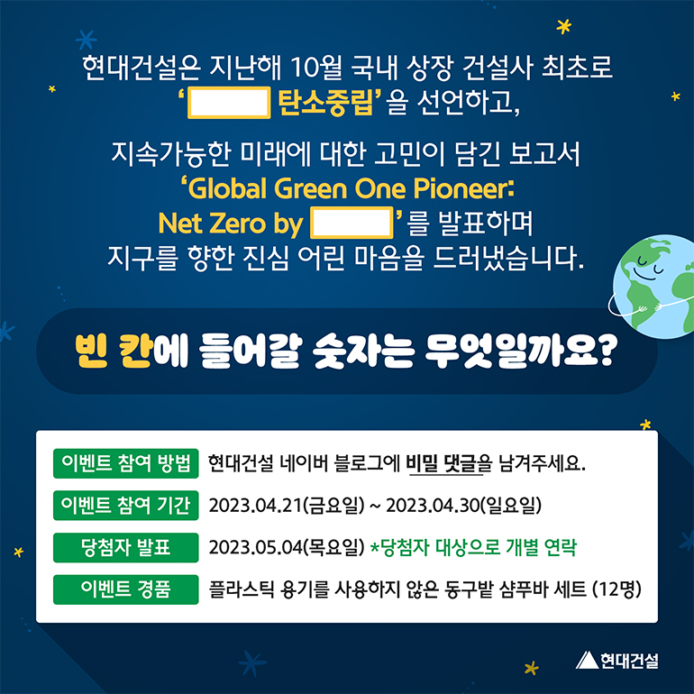 빈칸에 들어갈 숫자는 무엇일까요? 현대건설은 지난해 10월 국내 상장 건설사 최초로 ( ) 탄소중립을 선언하고, 지속가능한 미래에 대한 고민이 담긴 보고서 Global Green One Pioneer:Net Zero by ( )를 발표하며 지구를 향한 진심어린 마음을 드러냈습니다. 이벤트 참여 방법 현대건설 네이버 블로그에 비밀 댓글을 남겨주세요. 이벤트 참여기간 2023년 4월 21일 금요일부터 4월 30일 일요일까지. 당첨자 발표는 2023년 5월 4일 목요일이며 당첨자 대방으로 개별 연락합니다. 이벤트 경품은 플라스틱 용기를 사용하지 않은 동구밭 샴푸바 세트를 12명에게 드립니다.